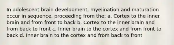 In adolescent brain development, myelination and maturation occur in sequence, proceeding from the: a. Cortex to the inner brain and from front to back b. Cortex to the inner brain and from back to front c. Inner brain to the cortex and from front to back d. Inner brain to the cortex and from back to front