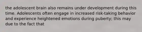 the adolescent brain also remains under development during this time. Adolescents often engage in increased risk-taking behavior and experience heightened emotions during puberty; this may due to the fact that