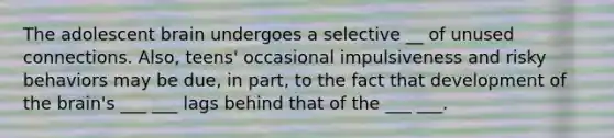 The adolescent brain undergoes a selective __ of unused connections. Also, teens' occasional impulsiveness and risky behaviors may be due, in part, to the fact that development of the brain's ___ ___ lags behind that of the ___ ___.