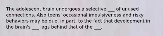 The adolescent brain undergoes a selective ___ of unused connections. Also teens' occasional impulsiveness and risky behaviors may be due, in part, to the fact that development in the brain's ___ lags behind that of the ___.