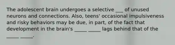 The adolescent brain undergoes a selective ___ of unused neurons and connections. Also, teens' occasional impulsiveness and risky behaviors may be due, in part, of the fact that development in the brain's _____ _____ lags behind that of the _____ _____.