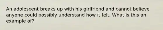 An adolescent breaks up with his girlfriend and cannot believe anyone could possibly understand how it felt. What is this an example of?