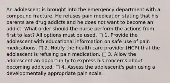 An adolescent is brought into the emergency department with a compound fracture. He refuses pain medication stating that his parents are drug addicts and he does not want to become an addict. What order should the nurse perform the actions from first to last? All options must be used. □ 1. Provide the adolescent with educational information on safe use of pain medications. □ 2. Notify the health care provider (HCP) that the adolescent is refusing pain medication. □ 3. Allow the adolescent an opportunity to express his concerns about becoming addicted. □ 4. Assess the adolescent's pain using a developmentally appropriate pain scale.