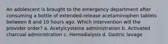 An adolescent is brought to the emergency department after consuming a bottle of extended-release acetaminophen tablets between 8 and 10 hours ago. Which intervention will the provider order? a. Acetylcysteine administration b. Activated charcoal administration c. Hemodialysis d. Gastric lavage