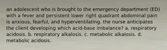 an adolescent who is brought to the emergency department (ED) with a fever and persistent lower right quadrant abdominal pain is anxious, fearful, and hyperventilating. the nurse anticipates the client developing which acid-base imbalance? a. respiratory acidosis. b. respiratory alkalosis. c. metabolic alkalosis. d. metabolic acidosis.