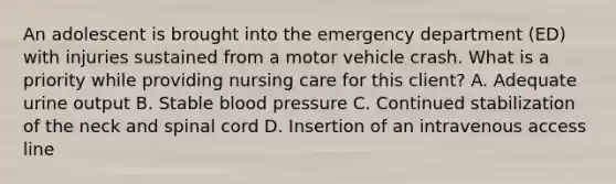 An adolescent is brought into the emergency department​ (ED) with injuries sustained from a motor vehicle crash. What is a priority while providing nursing care for this​ client? A. Adequate urine output B. Stable blood pressure C. Continued stabilization of the neck and spinal cord D. Insertion of an intravenous access line