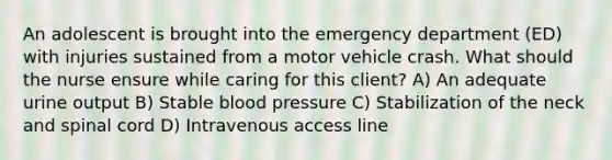 An adolescent is brought into the emergency department (ED) with injuries sustained from a motor vehicle crash. What should the nurse ensure while caring for this client? A) An adequate urine output B) Stable blood pressure C) Stabilization of the neck and spinal cord D) Intravenous access line