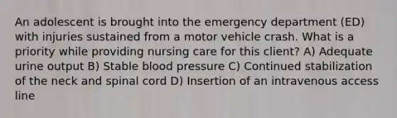 An adolescent is brought into the emergency department (ED) with injuries sustained from a motor vehicle crash. What is a priority while providing nursing care for this client? A) Adequate urine output B) Stable blood pressure C) Continued stabilization of the neck and spinal cord D) Insertion of an intravenous access line