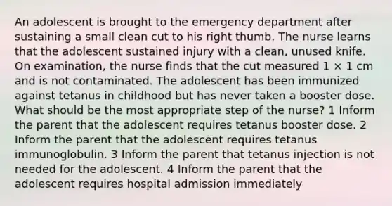 An adolescent is brought to the emergency department after sustaining a small clean cut to his right thumb. The nurse learns that the adolescent sustained injury with a clean, unused knife. On examination, the nurse finds that the cut measured 1 × 1 cm and is not contaminated. The adolescent has been immunized against tetanus in childhood but has never taken a booster dose. What should be the most appropriate step of the nurse? 1 Inform the parent that the adolescent requires tetanus booster dose. 2 Inform the parent that the adolescent requires tetanus immunoglobulin. 3 Inform the parent that tetanus injection is not needed for the adolescent. 4 Inform the parent that the adolescent requires hospital admission immediately