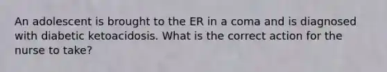 An adolescent is brought to the ER in a coma and is diagnosed with diabetic ketoacidosis. What is the correct action for the nurse to take?