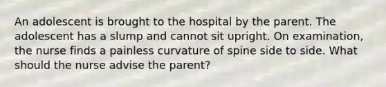 An adolescent is brought to the hospital by the parent. The adolescent has a slump and cannot sit upright. On examination, the nurse finds a painless curvature of spine side to side. What should the nurse advise the parent?