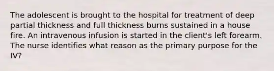 The adolescent is brought to the hospital for treatment of deep partial thickness and full thickness burns sustained in a house fire. An intravenous infusion is started in the client's left forearm. The nurse identifies what reason as the primary purpose for the IV?