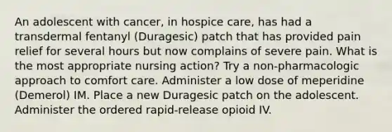 An adolescent with cancer, in hospice care, has had a transdermal fentanyl (Duragesic) patch that has provided pain relief for several hours but now complains of severe pain. What is the most appropriate nursing action? Try a non-pharmacologic approach to comfort care. Administer a low dose of meperidine (Demerol) IM. Place a new Duragesic patch on the adolescent. Administer the ordered rapid-release opioid IV.