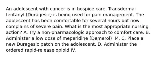 An adolescent with cancer is in hospice care. Transdermal fentanyl (Duragesic) is being used for pain management. The adolescent has been comfortable for several hours but now complains of severe pain. What is the most appropriate nursing action? A. Try a non-pharmacologic approach to comfort care. B. Administer a low dose of meperidine (Demerol) IM. C. Place a new Duragesic patch on the adolescent. D. Administer the ordered rapid-release opioid IV.