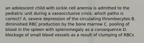 an adolescent child with sickle cell anemia is admitted to the pediatric unit during a vasoocclusive crisis. which patho is correct? A. severe depression of the circulating thrombocytes B. diminished RBC production by the bone marrow C. pooling of blood in the spleen with splenomegaly as a consequence D. blockage of small blood vessels as a result of clumping of RBCs