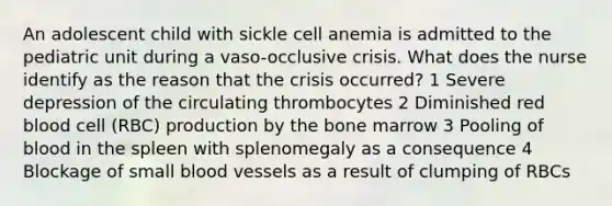 An adolescent child with sickle cell anemia is admitted to the pediatric unit during a vaso-occlusive crisis. What does the nurse identify as the reason that the crisis occurred? 1 Severe depression of the circulating thrombocytes 2 Diminished red blood cell (RBC) production by the bone marrow 3 Pooling of blood in the spleen with splenomegaly as a consequence 4 Blockage of small blood vessels as a result of clumping of RBCs