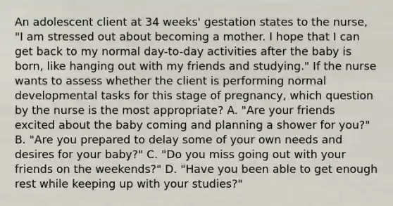 An adolescent client at 34 weeks' gestation states to the nurse, "I am stressed out about becoming a mother. I hope that I can get back to my normal day-to-day activities after the baby is born, like hanging out with my friends and studying." If the nurse wants to assess whether the client is performing normal developmental tasks for this stage of pregnancy, which question by the nurse is the most appropriate? A. "Are your friends excited about the baby coming and planning a shower for you?" B. "Are you prepared to delay some of your own needs and desires for your baby?" C. "Do you miss going out with your friends on the weekends?" D. "Have you been able to get enough rest while keeping up with your studies?"