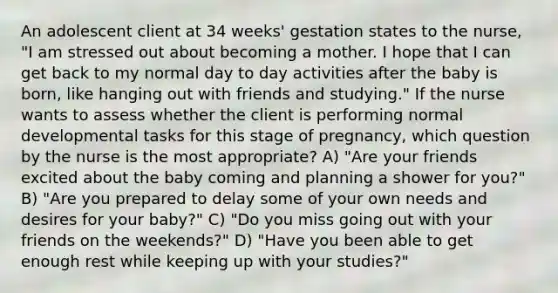 An adolescent client at 34 weeks' gestation states to the nurse, "I am stressed out about becoming a mother. I hope that I can get back to my normal day to day activities after the baby is born, like hanging out with friends and studying." If the nurse wants to assess whether the client is performing normal developmental tasks for this stage of pregnancy, which question by the nurse is the most appropriate? A) "Are your friends excited about the baby coming and planning a shower for you?" B) "Are you prepared to delay some of your own needs and desires for your baby?" C) "Do you miss going out with your friends on the weekends?" D) "Have you been able to get enough rest while keeping up with your studies?"