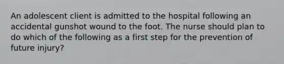 An adolescent client is admitted to the hospital following an accidental gunshot wound to the foot. The nurse should plan to do which of the following as a first step for the prevention of future injury?