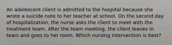 An adolescent client is admitted to the hospital because she wrote a suicide note to her teacher at school. On the second day of hospitalization, the nurse asks the client to meet with the treatment team. After the team meeting, the client leaves in tears and goes to her room. Which nursing intervention is best?