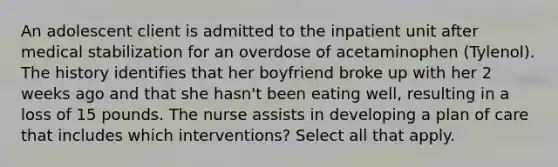 An adolescent client is admitted to the inpatient unit after medical stabilization for an overdose of acetaminophen (Tylenol). The history identifies that her boyfriend broke up with her 2 weeks ago and that she hasn't been eating well, resulting in a loss of 15 pounds. The nurse assists in developing a plan of care that includes which interventions? Select all that apply.