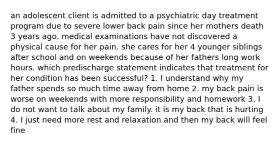 an adolescent client is admitted to a psychiatric day treatment program due to severe lower back pain since her mothers death 3 years ago. medical examinations have not discovered a physical cause for her pain. she cares for her 4 younger siblings after school and on weekends because of her fathers long work hours. which predischarge statement indicates that treatment for her condition has been successful? 1. I understand why my father spends so much time away from home 2. my back pain is worse on weekends with more responsibility and homework 3. I do not want to talk about my family. it is my back that is hurting 4. I just need more rest and relaxation and then my back will feel fine