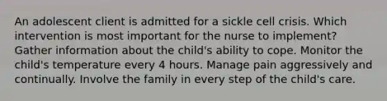 An adolescent client is admitted for a sickle cell crisis. Which intervention is most important for the nurse to implement? Gather information about the child's ability to cope. Monitor the child's temperature every 4 hours. Manage pain aggressively and continually. Involve the family in every step of the child's care.