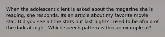 When the adolescent client is asked about the magazine she is reading, she responds, Its an article about my favorite movie star. Did you see all the stars out last night? I used to be afraid of the dark at night. Which speech pattern is this an example of?