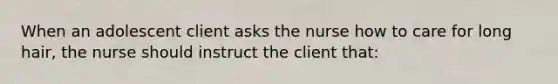 When an adolescent client asks the nurse how to care for long hair, the nurse should instruct the client that: