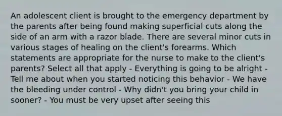 An adolescent client is brought to the emergency department by the parents after being found making superficial cuts along the side of an arm with a razor blade. There are several minor cuts in various stages of healing on the client's forearms. Which statements are appropriate for the nurse to make to the client's parents? Select all that apply - Everything is going to be alright - Tell me about when you started noticing this behavior - We have the bleeding under control - Why didn't you bring your child in sooner? - You must be very upset after seeing this