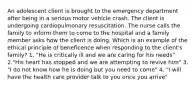 An adolescent client is brought to the emergency department after being in a serious motor vehicle crash. The client is undergoing cardiopulmonary resuscitation. The nurse calls the family to inform them to come to the hospital and a family member asks how the client is doing. Which is an example of the ethical principle of beneficence when responding to the client's family? 1. "He is critically ill and we are caring for his needs" 2."His heart has stopped and we are attempting to revive him" 3. "I do not know how he is doing but you need to come" 4. "I will have the health care provider talk to you once you arrive"