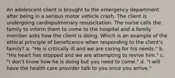 An adolescent client is brought to the emergency department after being in a serious motor vehicle crash. The client is undergoing cardiopulmonary resuscitation. The nurse calls the family to inform them to come to the hospital and a family member asks how the client is doing. Which is an example of the ethical principle of beneficence when responding to the client's family? a. "He is critically ill and we are caring for his needs." b. "His heart has stopped and we are attempting to revive him." c. "I don't know how he is doing but you need to come." d. "I will have the health care provider talk to you once you arrive."