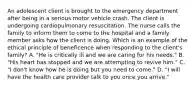 An adolescent client is brought to the emergency department after being in a serious motor vehicle crash. The client is undergoing cardiopulmonary resuscitation. The nurse calls the family to inform them to come to the hospital and a family member asks how the client is doing. Which is an example of the ethical principle of beneficence when responding to the client's family? A. "He is critically ill and we are caring for his needs." B. "His heart has stopped and we are attempting to revive him." C. "I don't know how he is doing but you need to come." D. "I will have the health care provider talk to you once you arrive."