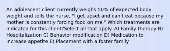 An adolescent client currently weighs 50% of expected body weight and tells the nurse, "I get upset and can't eat because my mother is constantly forcing food on me." Which treatments are indicated for this client?Select all that apply. A) Family therapy B) Hospitalization C) Behavior modification D) Medication to increase appetite E) Placement with a foster family