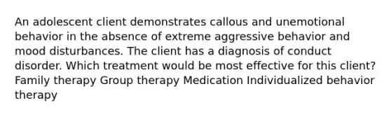 An adolescent client demonstrates callous and unemotional behavior in the absence of extreme aggressive behavior and mood disturbances. The client has a diagnosis of conduct disorder. Which treatment would be most effective for this client? Family therapy Group therapy Medication Individualized behavior therapy