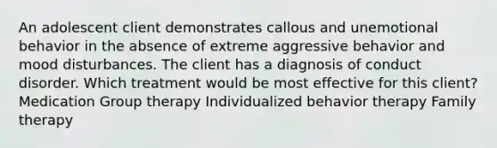 An adolescent client demonstrates callous and unemotional behavior in the absence of extreme aggressive behavior and mood disturbances. The client has a diagnosis of conduct disorder. Which treatment would be most effective for this client? Medication Group therapy Individualized behavior therapy Family therapy