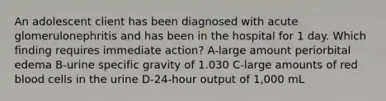 An adolescent client has been diagnosed with acute glomerulonephritis and has been in the hospital for 1 day. Which finding requires immediate action? A-large amount periorbital edema B-urine specific gravity of 1.030 C-large amounts of red blood cells in the urine D-24-hour output of 1,000 mL