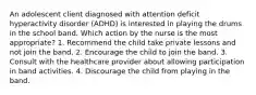 An adolescent client diagnosed with attention deficit hyperactivity disorder (ADHD) is interested in playing the drums in the school band. Which action by the nurse is the most appropriate? 1. Recommend the child take private lessons and not join the band. 2. Encourage the child to join the band. 3. Consult with the healthcare provider about allowing participation in band activities. 4. Discourage the child from playing in the band.