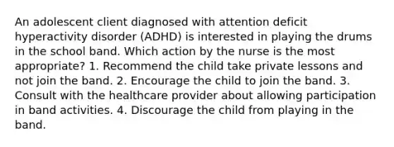 An adolescent client diagnosed with attention deficit hyperactivity disorder (ADHD) is interested in playing the drums in the school band. Which action by the nurse is the most appropriate? 1. Recommend the child take private lessons and not join the band. 2. Encourage the child to join the band. 3. Consult with the healthcare provider about allowing participation in band activities. 4. Discourage the child from playing in the band.