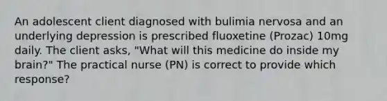 An adolescent client diagnosed with bulimia nervosa and an underlying depression is prescribed fluoxetine (Prozac) 10mg daily. The client asks, "What will this medicine do inside my brain?" The practical nurse (PN) is correct to provide which response?