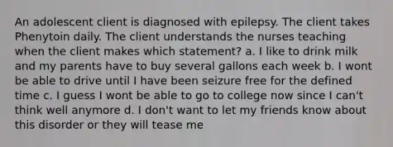 An adolescent client is diagnosed with epilepsy. The client takes Phenytoin daily. The client understands the nurses teaching when the client makes which statement? a. I like to drink milk and my parents have to buy several gallons each week b. I wont be able to drive until I have been seizure free for the defined time c. I guess I wont be able to go to college now since I can't think well anymore d. I don't want to let my friends know about this disorder or they will tease me