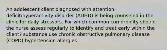 An adolescent client diagnosed with attention-deficit/hyperactivity disorder (ADHD) is being counseled in the clinic for daily stressors. For which common comorbidity should the nurse assess regularly to identify and treat early within the client? substance use chronic obstructive pulmonary disease (COPD) hypertension allergies