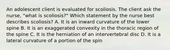 An adolescent client is evaluated for scoliosis. The client ask the nurse, "what is scoliosis?" Which statement by the nurse best describes scoliosis? A. It is an inward curvature of the lower spine B. It is an exaggerated convexity in the thoracic region of the spine C. It is the herniation of an intervertebral disc D. It is a lateral curvature of a portion of the spin