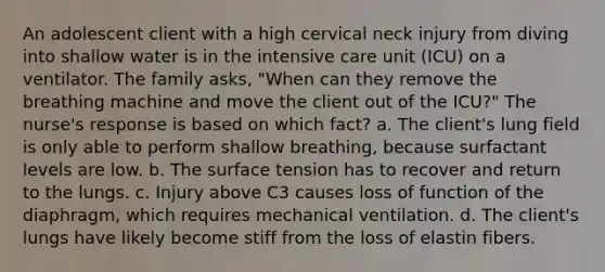 An adolescent client with a high cervical neck injury from diving into shallow water is in the intensive care unit (ICU) on a ventilator. The family asks, "When can they remove the breathing machine and move the client out of the ICU?" The nurse's response is based on which fact? a. The client's lung field is only able to perform shallow breathing, because surfactant levels are low. b. The surface tension has to recover and return to the lungs. c. Injury above C3 causes loss of function of the diaphragm, which requires mechanical ventilation. d. The client's lungs have likely become stiff from the loss of elastin fibers.