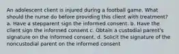 An adolescent client is injured during a football game. What should the nurse do before providing this client with treatment? a. Have a stepparent sign the informed consent. b. Have the client sign the informed consent c. Obtain a custodial parent's signature on the informed consent. d. Solicit the signature of the noncustodial parent on the informed consent