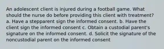 An adolescent client is injured during a football game. What should the nurse do before providing this client with treatment? a. Have a stepparent sign the informed consent. b. Have the client sign the informed consent c. Obtain a custodial parent's signature on the informed consent. d. Solicit the signature of the noncustodial parent on the informed consent