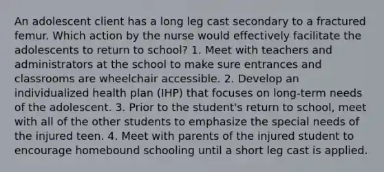 An adolescent client has a long leg cast secondary to a fractured femur. Which action by the nurse would effectively facilitate the adolescents to return to school? 1. Meet with teachers and administrators at the school to make sure entrances and classrooms are wheelchair accessible. 2. Develop an individualized health plan (IHP) that focuses on long-term needs of the adolescent. 3. Prior to the student's return to school, meet with all of the other students to emphasize the special needs of the injured teen. 4. Meet with parents of the injured student to encourage homebound schooling until a short leg cast is applied.