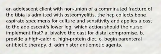 an adolescent client with non-union of a comminuted fracture of the tibia is admitted with osteomyelitis. the hcp collects bone aspirate specimens for culture and sensitivity and applies a cast to the adolescent's lower leg. which action should the nurse implement first? a. bivalve the cast for distal compromise. b. provide a high-calorie, high-protein diet. c. begin parenteral antibiotic therapy. d. administer antiemetic agents.
