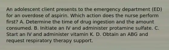 An adolescent client presents to the emergency department (ED) for an overdose of aspirin. Which action does the nurse perform first? A. Determine the time of drug ingestion and the amount consumed. B. Initiate an IV and administer protamine sulfate. C. Start an IV and administer vitamin K. D. Obtain an ABG and request respiratory therapy support.