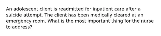 An adolescent client is readmitted for inpatient care after a suicide attempt. The client has been medically cleared at an emergency room. What is the most important thing for the nurse to address?